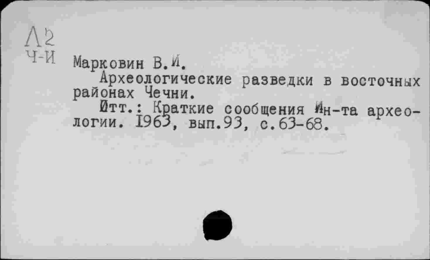 ﻿AS
Марковин В.И.
Археологические разведки в восточных районах Чечни.
йтт.: Краткие сообщения ^н-та археологии. 1963, вып.93, с.63-68.